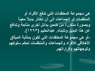 ‫أو‬ ‫األفراد‬ ‫تدفع‬ ‫التي‬ ‫المعتقدات‬ ‫مجموعة‬ ‫هي‬
ً‫ا‬‫معين‬ ً‫ال‬‫بدي‬ ‫تختار‬ ‫أن‬ ‫إلى‬ ‫الجماعات‬ ‫أو‬ ‫المنظمات‬
‫وتداف‬ ‫متاحة‬ ‫أخرى‬ ‫بدائل‬ ‫ضمن‬ ‫من‬ ‫متكررة‬ ‫وبصورة‬‫ع‬
‫وتتبناه‬ ‫البديل‬ ‫هذا‬ ‫عن‬.‫عبدالحليم‬(1993.)
-‫المي‬ ‫بمثابة‬ ‫تكون‬ ‫التي‬ ‫المعتقدات‬ ‫مجموعة‬ ‫هي‬ ‫أو‬‫ثاق‬
‫سلوك‬ ‫تحكم‬ ‫والمنظمات‬ ‫والجماعات‬ ‫لألفراد‬ ‫األخالقي‬‫هم‬
‫وقراراتهم‬ ‫وتوجهاتهم‬.
 