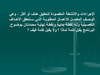 ‫وه‬ ، ‫أكثر‬ ‫أو‬ ‫هدف‬ ‫لتحقيق‬ ‫المقصودة‬ ‫واألنشطة‬ ‫اإلجراءات‬‫ي‬
‫يداف‬‫ي‬‫األه‬ ‫يتحقق‬‫ي‬‫س‬ ‫يي‬‫ي‬‫الت‬ ‫ية‬‫ي‬‫المطلوب‬ ‫يال‬‫ي‬‫لألعم‬ ‫يل‬‫ي‬‫المفص‬ ‫يف‬‫ي‬‫الوص‬
‫ي‬‫ي‬‫بوض‬ ‫محيددتان‬ ‫نهايية‬ ‫ونقطية‬ ‫بدايية‬ ‫نقطية‬ ‫وليه‬ ‫التفصييلية‬‫وح‬.
‫؟‬ ‫كيف‬ ‫كلمة‬ ‫يقبل‬ ‫وال‬ ‫؟‬ ‫لماذا‬ ‫كلمة‬ ‫يقبل‬ ‫البرنامج‬
 