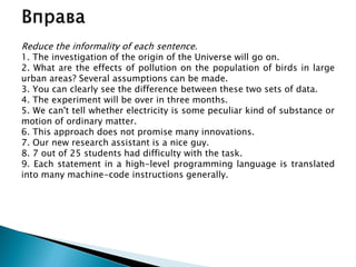 Reduce the informality of each sentence.
1. The investigation of the origin of the Universe will go on.
2. What are the effects of pollution on the population of birds in large
urban areas? Several assumptions can be made.
3. You can clearly see the difference between these two sets of data.
4. The experiment will be over in three months.
5. We can't tell whether electricity is some peculiar kind of substance or
motion of ordinary matter.
6. This approach does not promise many innovations.
7. Our new research assistant is a nice guy.
8. 7 out of 25 students had difficulty with the task.
9. Each statement in a high-level programming language is translated
into many machine-code instructions generally.
 