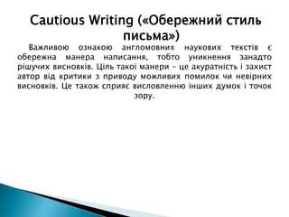 Важливою ознакою англомовних наукових текстів є
обережна манера написання, тобто уникнення занадто
рішучих висновків. Ціль такої манери – це акуратність і захист
автор від критики з приводу можливих помилок чи невірних
висновків. Це також сприяє висловленню інших думок і точок
зору.
Cautious Writing («Обережний стиль
письма»)
 