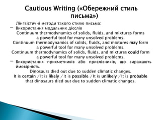 Лінгвістичні методи такого стилю письма:
- Використання модальних дієслів
Continuum thermodynamics of solids, fluids, and mixtures forms
a powerful tool for many unsolved problems.
Continuum thermodynamics of solids, fluids, and mixtures may form
a powerful tool for many unsolved problems.
Continuum thermodynamics of solids, fluids, and mixtures could form
a powerful tool for many unsolved problems.
- Використання прикметників або прислівників, що виражають
ймовірність.
Dinosaurs died out due to sudden climatic changes.
It is certain / It is likely / It is possible / It is unlikely / It is probable
that dinosaurs died out due to sudden climatic changes.
Cautious Writing («Обережний стиль
письма»)
 