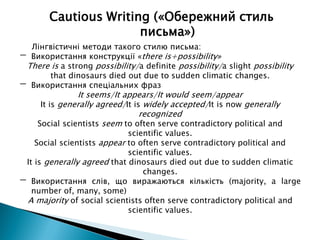 Лінгвістичні методи такого стилю письма:
- Використання конструкції «there is+possibility»
There is a strong possibility/a definite possibility/a slight possibility
that dinosaurs died out due to sudden climatic changes.
- Використання спеціальних фраз
It seems/It appears/It would seem/appear
It is generally agreed/It is widely accepted/It is now generally
recognized
Social scientists seem to often serve contradictory political and
scientific values.
Social scientists appear to often serve contradictory political and
scientific values.
It is generally agreed that dinosaurs died out due to sudden climatic
changes.
- Використання слів, що виражаються кількість (majority, a large
number of, many, some)
A majority of social scientists often serve contradictory political and
scientific values.
Cautious Writing («Обережний стиль
письма»)
 