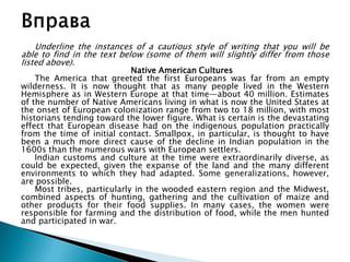 Underline the instances of a cautious style of writing that you will be
able to find in the text below (some of them will slightly differ from those
listed above).
Native American Cultures
The America that greeted the first Europeans was far from an empty
wilderness. It is now thought that as many people lived in the Western
Hemisphere as in Western Europe at that time—about 40 million. Estimates
of the number of Native Americans living in what is now the United States at
the onset of European colonization range from two to 18 million, with most
historians tending toward the lower figure. What is certain is the devastating
effect that European disease had on the indigenous population practically
from the time of initial contact. Smallpox, in particular, is thought to have
been a much more direct cause of the decline in Indian population in the
1600s than the numerous wars with European settlers.
Indian customs and culture at the time were extraordinarily diverse, as
could be expected, given the expanse of the land and the many different
environments to which they had adapted. Some generalizations, however,
are possible.
Most tribes, particularly in the wooded eastern region and the Midwest,
combined aspects of hunting, gathering and the cultivation of maize and
other products for their food supplies. In many cases, the women were
responsible for farming and the distribution of food, while the men hunted
and participated in war.
 