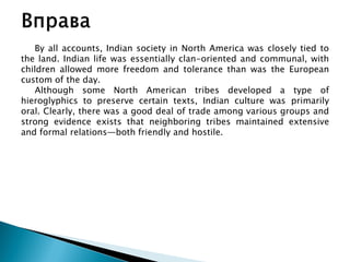 By all accounts, Indian society in North America was closely tied to
the land. Indian life was essentially clan-oriented and communal, with
children allowed more freedom and tolerance than was the European
custom of the day.
Although some North American tribes developed a type of
hieroglyphics to preserve certain texts, Indian culture was primarily
oral. Clearly, there was a good deal of trade among various groups and
strong evidence exists that neighboring tribes maintained extensive
and formal relations—both friendly and hostile.
 