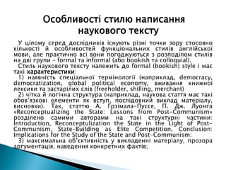 У цілому серед дослідників існують різні точки зору стосовно
кількості й особливостей функціональних стилів англійської
мови, але практично всі вони погоджуються з розподілом стилів
на дві групи – formal та informal (або bookish та colloquial).
Стиль наукового тексту належить до formal (bookish) style і має
такі характеристики:
1) наявність спеціальної термінології (наприклад, democracy,
democratization, global political economy, вживання книжної
лексики та застарілих слів (freeholder, shilling, merchant)
2) чітка й логічна структура (наприклад, наукова стаття має такі
обов’язкові елементи як вступ, послідовний виклад матеріалу,
висновки). Так, статтю А. Грзімала-Пуссе, П. Дж. Луонга
«Reconceptualizing the State: Lessons from Post-Communism»
розділено самими авторами на такі структурні частини:
Introduction, Reconceptulization the State in the Light of Post-
Communism, State-Building as Elite Competition, Conclusion:
Implications for the Study of the State and Post-Communism;
3) максимальна об’єктивність у викладенні матеріалу, прозора
аргументація, наведення конкретних фактів;
Особливості стилю написання
наукового тексту
 
