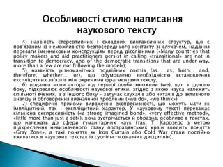 4) наявність стереотипних і складних синтаксичних структур, що є
пов’язаним із неможливістю безпосереднього контакту зі слухачем, надання
переваги іменниковим конструкціям перед дієслівними («Many countries that
policy makers and aid practitioners persist in calling «transitional» are not in
transition to democracy, and of the democratic transitions that are under way,
more than a few are not following the model»);
5) наявність різноманітних подвійних союзів (as… as, both… and,
therefore, whether… or), що обумовлено необхідністю встановлення
експліцитних зв’язків між окремими фрагментами тексту;
6) подання мови автора від першої особи множини (we), що, з одного
боку, підкреслює особливості наукової етики, згідно з якою наука належить
спільноті вчених, а з іншого боку – залучає слухачів або читачів до активного
аналізу й обговорення визначеної проблеми («we do», «we think»)
7) специфічні прийоми вираження експресивності, що можуть мати як
імпліцитний, так і експліцитний характер. У науковому тексті переважає
кількісна експресивність («a strong imagined bond», «very effective method»,
«little more than just a set»), хоча зустрічається й образна, особливо в текстах,
що належать до сфери гуманітарних наук (так, Т. Карозерс з метою
підкреслення невизначеного стану пострадянських країн вводить поняття
«Gray Zone», а такі поняття як Iron Curtain або Cold War стали постійно
вживатися в наукових текстах із суспільствознавчих дисциплін).
Особливості стилю написання
наукового тексту
 