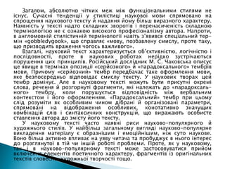 Загалом, абсолютно чітких меж між функціональними стилями не
існує. Сучасні тенденції у стилістиці наукової мови спрямовано на
спрощення наукового тексту й надання йому більш виразного характеру.
Наявність у тексті надто складних зворотів і перенасиченість складною
термінологією не є ознакою високого професіоналізму автора. Напроти,
в англомовній стилістичній термінології навіть з’явився спеціальний тер-
мін «gobbledygook», що справляє «мову, позбавлену смислу, проте таку,
що призводить враження чогось важливого».
Взагалі, науковий текст характеризується об’єктивністю, логічністю і
послідовності, проте в наукових роботах нерідко зустрічаються
порушення цих принципів. Російський дослідник М. С. Чаковська описує
це явище в термінах опозиції «серйозного» й «парадоксального» тембрів
мови. Причому «серйозний» тембр передбачає таке оформлення мови,
яке безпосередньо відповідає смислу тексту. У наукових творах цей
тембр домінує. Але в науковому тексті можуть бути присутні окремі
слова, речення й розгорнуті фрагменти, які належать до «парадоксаль-
ного» тембру, коли порушується відповідність між вербальним
контекстом і його оформленням. «Парадоксальний» тембр при цьому
слід розуміти як особливим чином дібрані й організовані параметри,
спрямовані на відображення особливих, конотативно значущих
комбінацій слів і синтаксичних конструкцій, що виражають особисте
ставлення автора до змісту його тексту.
У науковому тексті часто наявні риси науково-популярного й
художнього стилів. У найбільш загальному вигляді науково-популярне
викладення матеріалу є образнішим і емоційнішим, ніж суто наукове.
Воно більш активно впливає на уяву читача та пробуджує в нього інтерес
до розглянутої в тій чи іншій роботі проблеми. Проте, як у науковому,
так і в науково-популярному тексті може застосовуватися прийом
включення елементів поетичного характеру, фрагментів із оригінальних
текстів словесно-художньої творчості тощо.
 