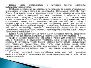 Доволі часто зустрічаються в наукових текстах елементи
публіцистичного стилю.
Особливо яскраво це виявляється в заголовках та назвах структурних
підрозділів наукових статей та монографій. Наприклад: «Into the Gray
Zone». Для наведеного є прикладу характерним намагання передати
короткий зміст структурної частини, поєднане з образністю, що
досягається шляхом пропускання дієслова та застосування
словосполучення «Gray Zone». Стосовно заголовків – як у наукових, так і
в газетних статтях часто заголовок містить стислий зміст тексту і
супроводжується підзаголовком (на графічному рівні для нього є
характерним більш дрібний шрифт). Наприклад: «Between Social Science
and Social Technology. Toward a Philosophical Foundation for Post-
Communist Transformation Studies», «Reconceptualizing the State. Lessons
from Post-Communism «.
Доволі часто зустрічаються також назви наукових текстів, оформлені
як риторичні запитання, наприклад: «Democracy from the Outside-In?».
Графічні засоби вираження характерні також для художніх текстів,
але, в порівнянні з науковими текстами, вони менш різноманітні та
яскраві. У науковому тексті значно частіше зустрічається «актуалізація
всіх графічних параметрів». Крім того, існує різниця щодо мети
застосування графічних засобів: для наукового стилю – це здебільше
логіко-ієрархічна організація тексту, для стилю художнього тексту –
експресія.
У цілому, науковий стиль англійської мови має свої специфічні
ознаки, але він не є ізольованим від інших функціональних стилів і тісно
з ними взаємодіє.
 