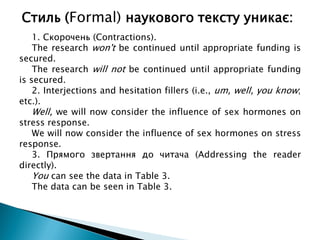 1. Скорочень (Contractions).
The research won't be continued until appropriate funding is
secured.
The research will not be continued until appropriate funding
is secured.
2. Interjections and hesitation fillers (i.e., um, well, you know;
etc.).
Well, we will now consider the influence of sex hormones on
stress response.
We will now consider the influence of sex hormones on stress
response.
3. Прямого звертання до читача (Addressing the reader
directly).
You can see the data in Table 3.
The data can be seen in Table 3.
Стиль (Formal) наукового тексту уникає:
 