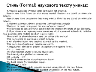4. Фразові дієслова (Phrasal verbs (although not always)).
Researchers have found out that many mental illnesses are based on molecular
defects.
Researchers have discovered that many mental illnesses are based on molecular
defects.
5. Прямих запитань (Direct questions (although not always)).
What can be done to improve the state of our economy?
We now need to consider what can be done to improve the state of our economy.
6. Прислівники на першому чи останньому місці в реченні. Adverbs in initial or
final positions (the middle position is preferable).
Then it will be shown how teachers can utilize this method.
This work relies on previous research heavily.
It will then be shown how teachers can utilize this method.
This work heavily relies on previous research.
7. Недоцільні заперечні форми (Inappropriate negative forms).
n o t . . . any - no
The investigation didn't yield any new results.
The investigation yielded no new results.
not ... many - few
The book doesn't raise many important issues.
The book raises few important issues.
not ... much - little
The government won't do much to support universities in the near future.
The government will do little to support universities in the near future.
Стиль (Formal) наукового тексту уникає:
 