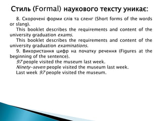 8. Скорочені форми слів та сленг (Short forms of the words
or slang).
This booklet describes the requirements and content of the
university graduation exams.
This booklet describes the requirements and content of the
university graduation examinations.
9. Використання цифр на початку речення (Figures at the
beginning of the sentence).
97 people visited the museum last week.
Ninety-seven people visited the museum last week.
Last week 97 people visited the museum.
Стиль (Formal) наукового тексту уникає:
 