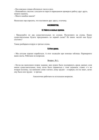- Над каждым словам обозначьте число и род.
- Поменяйтесь листом с соседом по парте и карандашом проверьте работу друг друга,
можете оценить.
- Много ошибок нашли?
Несколько пар спросить, что поставили друг другу, и почему.
ФИЗМИНУТКА.
8. Работа в малых группах.
- Придумайте по два существительных по схемам. Посмотрите на схемы. Какие
существительные будете придумывать по первой схеме? Из каких частей они будут
состоять?
Также разбираем вторую и третью схемы.
9. Итог урока.
- Мы сегодня хорошо поработали. А итог подведём при помощи таблицы. Переверните
ваши листы. Работаем по вопросам.
Вопрос № 1.
- Когда вы выполняли второе задание, вам нужно было подчеркнуть среди данных слов
имена существительные, кому легко было справиться с этим заданием, ставит «+» во
вторую колонку, где написано слово «легко», кому трудно – в первую, кто не знает, легко
ему было или трудно – в третью.
Аналогично работаем по остальным вопросам.
 