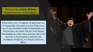 Είναι αυτός που: 1) σέβεται τα αφεντικά του,
2) συμμετέχει στις χαρές και στις λύπες τους
και 3) έχει ελεύθερη ψυχή. Η αφοσίωση του
δούλου προς τον κύριό του δεν είναι δείγμα
δουλοπρέπειας αλλά, όπως φαίνεται από αυτά
που λέει ο Αγγελιαφόρος επιλογή ενός
ελεύθερου πνεύματος και δείγμα ευγένειας
ήθους.
Ποιος είναι ο καλός δούλος
σύμφωνα με τον Αγγελιαφόρο;
 