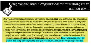 Ποιες σκέψεις κάνει ο Αγγελιαφόρος για τους θεούς και τη
μαντική τέχνη;
Ο Αγγελιαφόρος καταγγέλλει τους μάντεις και την ευπιστία των ανθρώπων στις προφητείες
τους. Δεν φταίνε οι θεοί για τα ανθρώπινα λάθη και τον πόλεμο αλλά οι ίδιοι οι άνθρωποι
που αφήνονται έρμαια κάθε είδους πλάνης. Οι μάντεις εκμεταλλεύονται τους ανθρώπους
για να πλουτίσουν. Ο μάντης Κάλχας δεν προφήτεψε τίποτα για το μάταιο πόλεμο της
Τροίας, γιατί δεν γνώριζε την αλήθεια. Η μαντική είναι κούφια, ψεύτικη, ξεγέλασμα ζωής
και μόνο ανόητοι πιστεύουν σε αυτήν. Οι άνθρωποι είναι αδύναμοι και επιθυμούν να
γνωρίζουν αν οι ελπίδες τους ή οι επιλογές τους αποτελούν και επιθυμία των θεών. Έτσι
γίνονται εύκολα θύματα εκμετάλλευσης από τους μάντεις. Σωστός μάντης είναι το
μυαλό του ανθρώπου (γνώση) και η ευβουλία, δηλαδή οι σωστές αποφάσεις του.
 