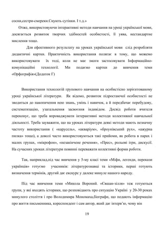 сосни,сестри-смереки.Снують сутінки. І т.д.»
Отже, використовуючи інтерактивні методи навчання на уроці української мови,
досягається розвиток творчих здібностей особистості, її уява, нестандартне
мислення тощо.
Для ефективного результату на уроках української мови слід розробляти
дидактичні картки. Практичність використання полягає в тому, що можемо
використовувати їх тоді, коли не має змоги застосовувати Інформаційно-
комунікаційні технології. Ми подаємо картки до вивчення теми
«Орфографія»(Додаток Г)
Використання технологій групового навчання на особистісно зорієнтованому
уроці української літератури. Як відомо, розвиток підростаючої особистості не
зводиться до накопичення нею знань, умінь і навичок, а й передбачає перебудову,
систематизацію, узагальнення засвоєння індивідом. Досвід роботи вчителя
переконує, що треба впроваджувати інтерактивні методи колективної навчальної
діяльності. Треба зауважити, що на уроках літератури деякі методи мають незначну
частоту використання ( «карусель», «акваріум», «броунівський рух», «ажурна
пилка» тощо), а доволі часто використовуються такі прийоми, як робота в парах і
малих групах, «мікрофон», «незакінчене речення», «Прес», рольові ігри, дискусії.
На сучасних уроках літератури повинні переважати колективні форми роботи.
Так, наприклад,під час вивчення у 5-му класі теми «Міфи, легенди, перекази
українців» готуємо учасників: літературознавці та історики, перші готують
визначення термінів, другий дає екскурс у далеке минуле нашого народу.
Під час вивчення теми «Микола Вороний. «Євшан-зілля» теж готуються
групи, у які входять історики, що розповідають про ситуацію Україні у 20-30 роках
минулого століття і про Володимира Мономаха,біографи, що подають інформацію
про життя письменника, кореспондент і сам автор, який дає інтерв’ю, чому він
19
 