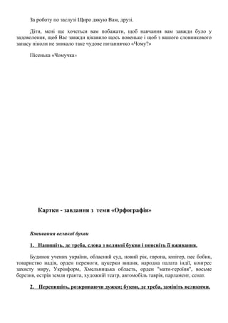 За роботу по заслузі Щиро дякую Вам, друзі.
Діти, мені ще хочеться вам побажати, щоб навчання вам завжди було у
задоволення, щоб Вас завжди цікавило щось новеньке і щоб з вашого словникового
запасу ніколи не зникало таке чудове питаннячко «Чому?»
Пісенька «Чомучка»
Картки - завдання з теми «Орфографія»
Вживання великої букви
1. Напишіть, де треба, слова з великої букви і поясніть її вживання.
Будинок учених україни, обласний суд, новий рік, європа, юпітер, пес бобик,
товариство надія, орден перемоги, цукерки вишня, народна палата індії, конгрес
захисту миру, Укрінформ, Хмельницька область, орден "мати-героїня", восьме
березня, острів земля гранта, художній театр, автомобіль таврія, парламент, сенат.
2. Перепишіть, розкриваючи дужки; букви, де треба, замініть великими.
 