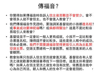 傳福音？
• 你覺得如果傳福音時告訴人信主後苦難並不會變少，會不
會很多人就不會信主，也不會進入教會了？
• 我們傳揚福音作見證時，要強調某基督徒的小孩都進名校？
或事業成功蒙神祝福嗎？或病都得醫治？這是不是比較容
易吸引人來教會？
• 基督徒並不一定會比一般人更有成就，小孩不一定比較會
念書進名校，賺得錢不會比較多，這些是世人眼中的成功，
但未必是神所看重的。我們不需要讓福音變得更吸引人而
為主亂開空頭支票。空頭支票總有一天會跳票，被忽悠進
來的人也會離開。
• 教會如果只告訴人信主受洗就會進天國，基督徒在有人受
洗之後就歡喜快樂接著尋找下一個目標，這是主所希望的
嗎？如果人在信主受洗之後生命沒有改變，依舊是自我中
心為自己而活，新人和舊人的生命不一定會差別的。 7
 