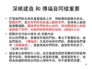 深根建造 和 傳福音同樣重要
• 打發我們的兄弟在基督福音上作 神執事的提摩太前去、
堅固你們、並在你們所信的道上勸慰你們．免得有人被諸
般患難搖動…要曉得你們的信心如何、恐怕那誘惑人的到
底誘惑了你們、叫我們的勞苦歸於徒然。(帖前3:4-5)
• 耶穌所交付的大使命 的 完整內容
所以你們要去、使萬民作我的門徒、奉父子聖靈的名、給
他們施洗．（傳福音）凡我所吩咐你們的、都教訓他們遵
守（深根建造）。我就常與你們同在、直到世界的末了。
（太28:19-20）
• 福音真正能夠吸引人的，在於基督徒面對苦難時仍然能夠
堅守信仰，用對神的信心來面對苦難，即使面對死亡，也
因為知道即將與主同在心裡有平安，而不會驚慌恐懼。
9
 