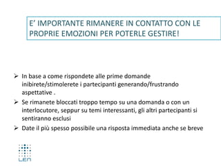  In base a come rispondete alle prime domande
inibirete/stimolerete i partecipanti generando/frustrando
aspettative .
 Se rimanete bloccati troppo tempo su una domanda o con un
interlocutore, seppur su temi interessanti, gli altri partecipanti si
sentiranno esclusi
 Date il più spesso possibile una risposta immediata anche se breve
E’ IMPORTANTE RIMANERE IN CONTATTO CON LE
PROPRIE EMOZIONI PER POTERLE GESTIRE!
 