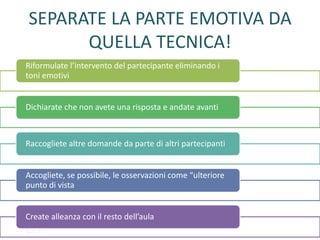 SEPARATE LA PARTE EMOTIVA DA
QUELLA TECNICA!
Riformulate l’intervento del partecipante eliminando i
toni emotivi
Dichiarate che non avete una risposta e andate avanti
Raccogliete altre domande da parte di altri partecipanti
Accogliete, se possibile, le osservazioni come “ulteriore
punto di vista
Create alleanza con il resto dell’aula
 
