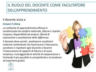 Il docente aiuta a:
Creare il clima
un ambiente di apprendimento efficace è
caratterizzato da comfort materiale, fiducia e rispetto
reciproci, disponibilità ad aiutarsi, libertà di
espressione e accettazione delle differenze.
Il docente deve quindi: predisporre condizioni
materiali confortevoli che favoriscano l’interazione,
accettare e rispettare ogni discente o favorire
l’instaurazione di rapporti di fiducia e di aiuto
reciproco, incoraggiando le attività di cooperazione e
limitando il più possibile la competitività e la tendenza
ad esprimere giudizi
IL RUOLO DEL DOCENTE COME FACILITATORE
DELL’APPRENDIMENTO
 