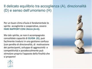 Per un buon clima d’aula è fondamentale lo
spirito accogliente e cooperativo, ovvero
FARE RAPPORT CON L’AULA (A+H).
Ma tale spirito, se non è accompagnato
consolidate capacità di GUIDA (G), può
facilmente tradursi in una gestione confusa
(con perdita di direzionalità, di motivazione
dei partecipanti, sviluppo di aggressività e
competitività) e paradossalmente può
stimolare proprio l'opposto della finalità che
si propone!
Il delicato equilibrio tra accoglienza (A), direzionalità
(D) e senso dell’umorismo (H)
 