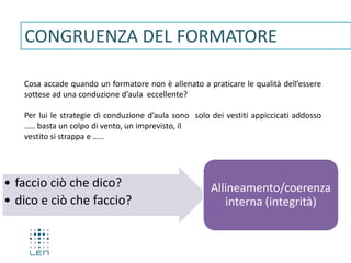 CONGRUENZA DEL FORMATORE
Cosa accade quando un formatore non è allenato a praticare le qualità dell’essere
sottese ad una conduzione d’aula eccellente?
Per lui le strategie di conduzione d’aula sono solo dei vestiti appiccicati addosso
..... basta un colpo di vento, un imprevisto, il
vestito si strappa e .....
• faccio ciò che dico?
• dico e ciò che faccio?
Allineamento/coerenza
interna (integrità)
 