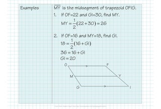 Examples is the midsegment of trapezoid OFIG.
1. If OF=22 and GI=30, find MY.
2. If OF=16 and MY=18, find GI.
>
>
O
M
G
F
Y
I
MY
( )
1
MY 22 30 26
2
= + =
( )
1
18 16 GI
2
= +
36 16 GI= +
GI 20=
 