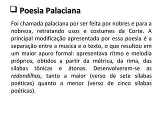  Poesia PalacianaPoesia Palaciana
Foi chamada palaciana por ser feita por nobres e para a
nobreza, retratando usos e costumes da Corte. A
principal modificação apresentada por essa poesia é a
separação entre a musica e o texto, o que resultou em
um maior apuro formal: apresentava rítmo e melodia
próprios, obtidos a partir da métrica, da rima, das
sílabas tônicas e átonas. Desenvolveram-se as
redondilhas, tanto a maior (verso de sete sílabas
poéticas) quanto a menor (verso de cinco sílabas
poéticas).
 