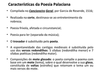 Características da Poesia PalacianaCaracterísticas da Poesia Palaciana
• Compilada no Cancioneiro Geral, por Garcia de Resende, 1516;
• Realizada na corte, destinava-se ao entretenimento da
nobreza;
• Poesia frívola, afetada e circunstancial;
• Poesia para ler (separada da música);
• O trovador é substituído pelo poeta.
• A espontaneidade das cantigas medievais é substituída pelo
uso dos versos redondilhos: 5 sílabas (redondilha menor) e 7
sílabas poéticas (redondilha maior).
• Composições de mote glosado: o poeta compõe o poema com
base em um mote (tema), sobre o qual desenvolve a sua glosa,
constituída de voltas (estrofes) que retomam o tema um ou
mais versos do mote.
 