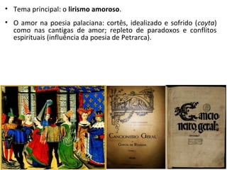 • Tema principal: o lirismo amoroso.
• O amor na poesia palaciana: cortês, idealizado e sofrido (coyta)
como nas cantigas de amor; repleto de paradoxos e conflitos
espirituais (influência da poesia de Petrarca).
 
