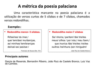 A métrica da poesia palaciana
Uma característica marcante na poesia palaciana é a
utilização de versos curtos de 5 sílabas e de 7 sílabas, chamados
versos redondilhas.
Exemplos:
 Redondilha maior-7 sílabas
Se/ nho/ra,/ par/tem/ tão/ tris/tes
meus/ o/lhos / por /vós,/ meu /bem,/
que /nun/ca /tão/ tris/tes /vis/tes
ou/tros /ne/nhuns /por /nin/guém/
João Ruiz de Castelo Branco
 Redondilha menor- 5 sílabas.
Ri/bei/ras/ do /mar,/
que/ tem/des/ mu/dan/ças,
as/ min/has/ lem/bran/ças
dei/xai/-as/ pas/sar./
Francisco de Sousa (Séc. XV)
Principais autores:
Garcia de Resende, Bernardim Ribeiro, João Ruiz de Castelo Branco, Luiz Vaz
de Camões.
 