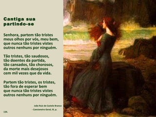 Cantiga sua
partindo-se
Senhora, partem tão tristes
meus olhos por vós, meu bem,
que nunca tão tristes vistes
outros nenhuns por ninguém.
Tão tristes, tão saudosos,
tão doentes da partida,
tão cansados, tão chorosos,
da morte mais desejosos
cem mil vezes que da vida.
Partem tão tristes, os tristes,
tão fora de esperar bem
que nunca tão tristes vistes
outros nenhuns por ninguém.
João Ruiz de Castelo Branco
- Cancioneiro Geral, III, p.
134.
 