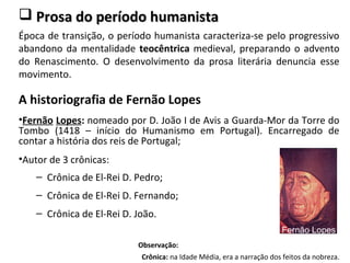  Prosa do período humanistaProsa do período humanista
Época de transição, o período humanista caracteriza-se pelo progressivo
abandono da mentalidade teocêntrica medieval, preparando o advento
do Renascimento. O desenvolvimento da prosa literária denuncia esse
movimento.
A historiografia de Fernão Lopes
•Fernão Lopes: nomeado por D. João I de Avis a Guarda-Mor da Torre do
Tombo (1418 – início do Humanismo em Portugal). Encarregado de
contar a história dos reis de Portugal;
•Autor de 3 crônicas:
– Crônica de El-Rei D. Pedro;
– Crônica de El-Rei D. Fernando;
– Crônica de El-Rei D. João.
Observação:
Crônica: na Idade Média, era a narração dos feitos da nobreza.
Fernão Lopes
 