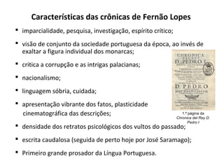 Características das crônicas de Fernão Lopes
 imparcialidade, pesquisa, investigação, espírito crítico;
 visão de conjunto da sociedade portuguesa da época, ao invés de
exaltar a figura individual dos monarcas;
 critica a corrupção e as intrigas palacianas;
 nacionalismo;
 linguagem sóbria, cuidada;
 apresentação vibrante dos fatos, plasticidade
cinematográfica das descrições;
 densidade dos retratos psicológicos dos vultos do passado;
 escrita caudalosa (seguida de perto hoje por José Saramago);
 Primeiro grande prosador da Língua Portuguesa.
1.ª página da
Chronica del Rey D.
Pedro I
 