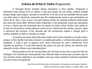 Crônica de El-Rei D. Pedro (fragmento)
A Portugal foram trazidos Álvaro Gonçalves e Pero Coelho. Chegaram a
Santarém onde estava el-rei D. Pedro, e este com prazer de sua vinda, embora irritado
porque Diego Lopes fugira, saiu fora a recebê-los. E sa-nha cruel sem piedade lhes fez pela
sua mão meter a tormento, querendo que lhe confessassem quem e que participara na
morte de D. Inês, e que é que o seu pai tratava contra ele quando andavam desavindos
por causa da morte dela. Nenhum deles respondeu a tais perguntas cousa que agradasse
a el-rei, e dizem que ele ressentido deu um açoite no rosto a Pero Coelho. Este soltou-se
en-tão em desonestas e feias palavras contra el-rei, chaman-do-lhe traidor, perjuro, algoz
e carniceiro dos homens. El-rei, dizendo que lhe trouxessem cebola e vinagre para o
coelho, enfadou-se deles e mandou-os matar.
A maneira da morte deles dita pelo miúdo seria muito estranha e crua de contar,
porque a Pero Coelho man-dou arrancar o coração pelo peito, e a Álvaro Gonçalves, pelas
espáduas. E tudo o que se passou seria cousa dolo-rosa de ouvir. Finalmente el-rei
mandou-os queimar. E tu-do feito diante dos paços em que ele estava, de maneira que,
enquanto comia, olhava o que mandava fazer.
Muito perdeu el-rei de sua boa fama por tal troca como esta, a qual foi tida em
Portugal e em Castela por muito grande mal, dizendo todos os bons que a ouviam, que os
reis erraram muito, faltando à sua verdade, visto que estes cavaleiros estavam açoitados
em seus reinos com garantia.
(As Crônicas de Fernão Lopes, selecionadas e transpostas em português moderno.
Antônio José Saraiva, Lisboa, Gradiva, 3- edição, 1993, p. 52)
 