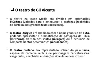  O teatro de Gil VicenteO teatro de Gil Vicente
• O teatro na Idade Média era dividido em encenações
litúrgicas (voltadas para a catequese) e profanas (realizadas
na corte ou nas grandes festas populares).
• O teatro litúrgico era chamado com o nome genérico de auto,
podendo apresentar a dramatização de passagens da Bíblia
(mistérios), da vida dos santos (milagres) ou a denúncia de
comportamentos pecaminosos (moralidades).
• O teatro profano era representado sobretudo pela farsa,
espécie de comédia repleta de personagens caricaturescas,
exageradas, envolvidas e situações ridículas e desastrosas.
 