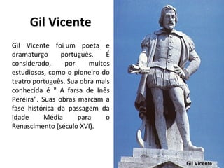Gil Vicente
Gil Vicente foi um poeta e
dramaturgo português. É
considerado, por muitos
estudiosos, como o pioneiro do
teatro português. Sua obra mais
conhecida é " A farsa de Inês
Pereira". Suas obras marcam a
fase histórica da passagem da
Idade Média para o
Renascimento (século XVI).
Gil Vicente
 