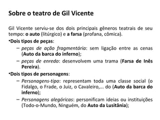 Sobre o teatro de Gil Vicente
Gil Vicente serviu-se dos dois principais gêneros teatrais de seu
tempo: o auto (litúrgico) e a farsa (profana, cômica).
•Dois tipos de peças:
– peças de ação fragmentária: sem ligação entre as cenas
(Auto da barca do inferno);
– peças de enredo: desenvolvem uma trama (Farsa de Inês
Pereira).
•Dois tipos de personagens:
– Personagens-tipo: representam toda uma classe social (o
Fidalgo, o Frade, o Juiz, o Cavaleiro,... do (Auto da barca do
inferno);
– Personagens alegóricas: personificam ideias ou instituições
(Todo-o-Mundo, Ninguém, do Auto da Lusitânia);
 