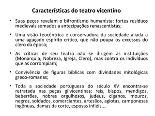 Características do teatro vicentinoCaracterísticas do teatro vicentino
• Suas peças revelam o bifrontismo humanista: fortes resíduos
medievais somados a antecipações renascentistas;
• Uma visão teocêntrica e conservadora da sociedade aliada a
uma aguçado espírito crítico, que não poupa os excessos do
clero da época;
• As críticas de seu teatro não se dirigem às instituições
(Monarquia, Nobreza, Igreja, Clero), mas contra os indivíduos
que as corrompiam;
• Convivência de figuras bíblicas com divindades mitológicas
greco-romanas;
• Toda a sociedade portuguesa do século XV encontra-se
retratada nas peças gilvicentinas: reis, bispos, mendigos,
beberrões, nobres orgulhosos, judeus, ciganos, mouros,
negros, soldados, comerciantes, artesãos, agiotas, camponesas
ingênuas, damas da corte, esposas infiéis,...
 