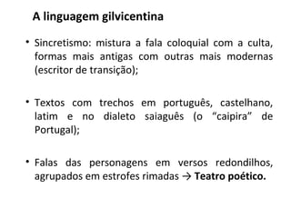 • Sincretismo: mistura a fala coloquial com a culta,
formas mais antigas com outras mais modernas
(escritor de transição);
• Textos com trechos em português, castelhano,
latim e no dialeto saiaguês (o “caipira” de
Portugal);
• Falas das personagens em versos redondilhos,
agrupados em estrofes rimadas → Teatro poético.
A linguagem gilvicentina
 
