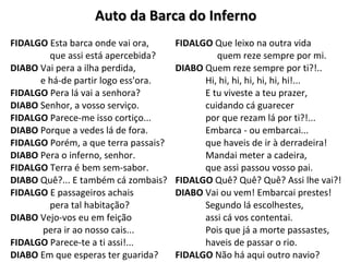 Auto da Barca do InfernoAuto da Barca do Inferno
FIDALGO Esta barca onde vai ora,
que assi está apercebida?
DIABO Vai pera a ilha perdida,
e há-de partir logo ess'ora.
FIDALGO Pera lá vai a senhora?
DIABO Senhor, a vosso serviço.
FIDALGO Parece-me isso cortiço...
DIABO Porque a vedes lá de fora.
FIDALGO Porém, a que terra passais?
DIABO Pera o inferno, senhor.
FIDALGO Terra é bem sem-sabor.
DIABO Quê?... E também cá zombais?
FIDALGO E passageiros achais
pera tal habitação?
DIABO Vejo-vos eu em feição
pera ir ao nosso cais...
FIDALGO Parece-te a ti assi!...
DIABO Em que esperas ter guarida?
FIDALGO Que leixo na outra vida
quem reze sempre por mi.
DIABO Quem reze sempre por ti?!..
Hi, hi, hi, hi, hi, hi, hi!...
E tu viveste a teu prazer,
cuidando cá guarecer
por que rezam lá por ti?!...
Embarca - ou embarcai...
que haveis de ir à derradeira!
Mandai meter a cadeira,
que assi passou vosso pai.
FIDALGO Quê? Quê? Quê? Assi lhe vai?!
DIABO Vai ou vem! Embarcai prestes!
Segundo lá escolhestes,
assi cá vos contentai.
Pois que já a morte passastes,
haveis de passar o rio.
FIDALGO Não há aqui outro navio?
 