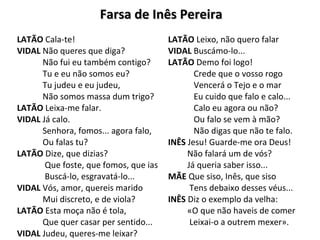 Farsa de Inês PereiraFarsa de Inês Pereira
LATÃO Cala-te!
VIDAL Não queres que diga?
Não fui eu também contigo?
Tu e eu não somos eu?
Tu judeu e eu judeu,
Não somos massa dum trigo?
LATÃO Leixa-me falar.
VIDAL Já calo.
Senhora, fomos... agora falo,
Ou falas tu?
LATÃO Dize, que dizias?
Que foste, que fomos, que ias
Buscá-lo, esgravatá-lo...
VIDAL Vós, amor, quereis marido
Mui discreto, e de viola?
LATÃO Esta moça não é tola,
Que quer casar per sentido...
VIDAL Judeu, queres-me leixar?
LATÃO Leixo, não quero falar
VIDAL Buscámo-lo...
LATÃO Demo foi logo!
Crede que o vosso rogo
Vencerá o Tejo e o mar
Eu cuido que falo e calo...
Calo eu agora ou não?
Ou falo se vem à mão?
Não digas que não te falo.
INÊS Jesu! Guarde-me ora Deus!
Não falará um de vós?
Já queria saber isso...
MÃE Que siso, Inês, que siso
Tens debaixo desses véus...
INÊS Diz o exemplo da velha:
«O que não haveis de comer
Leixai-o a outrem mexer».
 