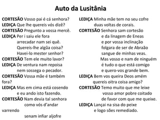 Auto da LusitâniaAuto da Lusitânia
CORTESÃO Vosso pai é cá senhora?
LEDIÇA Que lhe quereis vós dizê?
CORTESÃO Pregunto a vossa mercê.
LEDIÇA Per i saiu ele fora
arrecadar nam sei quê.
Quereis-lhe algũa coisa?
Havei-lo mester senhor?
CORTESÃO Tem ele muito lavor?
LEDIÇA De ventura nam repoisa
nem sossega o pecador.
CORTESÃO Vossa mãe é também
fora?
LEDIÇA Mas em cima está cosendo
e eu ando isto fazendo.
CORTESÃO Nam devia tal senhora
como vós d’andar
varrendo
senam infiar aljofre
LEDIÇA Minha mãe tem no seu cofre
duas voltas de corais.
CORTESÃO Senhora sam cortesão
e da linagem de Eneas
e por vossa inclinação
folgara de ser de Abraão
sangue de minhas veas.
Mas vosso e nam de ninguém
é tudo o que está comigo
e quero-vos grande bem.
LEDIÇA Bem vos queira Deos amém
quereis oitra coisa amigo?
CORTESÃO Temo muito que me leixe
vosso amor pobre coitado
de favor com que me queixe.
LEDIÇA Lançai na sisa do peixe
e logo sões remediado.
 