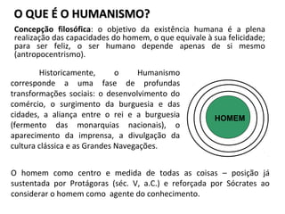 O QUE É O HUMANISMO?O QUE É O HUMANISMO?
Concepção filosófica: o objetivo da existência humana é a plena
realização das capacidades do homem, o que equivale à sua felicidade;
para ser feliz, o ser humano depende apenas de si mesmo
(antropocentrismo).
HOMEM
O homem como centro e medida de todas as coisas – posição já
sustentada por Protágoras (séc. V, a.C.) e reforçada por Sócrates ao
considerar o homem como agente do conhecimento.
Historicamente, o Humanismo
corresponde a uma fase de profundas
transformações sociais: o desenvolvimento do
comércio, o surgimento da burguesia e das
cidades, a aliança entre o rei e a burguesia
(fermento das monarquias nacionais), o
aparecimento da imprensa, a divulgação da
cultura clássica e as Grandes Navegações.
 