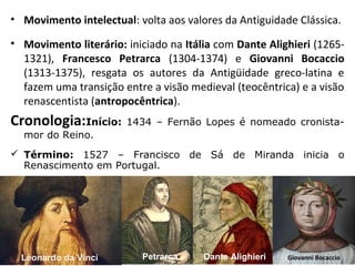 • Movimento intelectual: volta aos valores da Antiguidade Clássica.
• Movimento literário: iniciado na Itália com Dante Alighieri (1265-
1321), Francesco Petrarca (1304-1374) e Giovanni Bocaccio
(1313-1375), resgata os autores da Antigüidade greco-latina e
fazem uma transição entre a visão medieval (teocêntrica) e a visão
renascentista (antropocêntrica).
Cronologia:Início: 1434 – Fernão Lopes é nomeado cronista-
mor do Reino.
 Término: 1527 – Francisco de Sá de Miranda inicia o
Renascimento em Portugal.
Giovanni BocaccioDante AlighieriPetrarcaLeonardo da Vinci
 