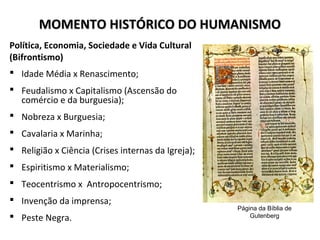MOMENTO HISTÓRICO DO HUMANISMOMOMENTO HISTÓRICO DO HUMANISMO
Política, Economia, Sociedade e Vida Cultural
(Bifrontismo)
 Idade Média x Renascimento;
 Feudalismo x Capitalismo (Ascensão do
comércio e da burguesia);
 Nobreza x Burguesia;
 Cavalaria x Marinha;
 Religião x Ciência (Crises internas da Igreja);
 Espiritismo x Materialismo;
 Teocentrismo x Antropocentrismo;
 Invenção da imprensa;
 Peste Negra.
Página da Bíblia de
Gutenberg
 