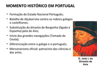 MOMENTO HISTÓRICO EM PORTUGALMOMENTO HISTÓRICO EM PORTUGAL
D. João I, da
Dinastia de
Avis
• Formação do Estado Nacional Português;
• Batalha de Aljubarrota contra os nobres galegos
e castelhanos;
• Substituição da dinastia de Borgonha (ligada à
Espanha) pela de Avis;
• Início das grandes navegações (Tomada de
Ceuta);
• Diferenciação entre o galego e o português;
• Mercenarismo oficial: patrocínio das ciências e
das artes.
 
