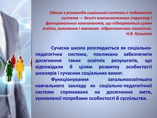 Одним з різновидів соціальної системи є педагогічна
система — безліч взаємозалежних структур і
функціональних компонентів, що підкоряються цілям
освіти, виховання і навчання підростаючого покоління.
Н.В. Кузьміна
Сучасна школа розглядається як соціально-
педагогічна система, покликана забезпечити
досягнення таких освітніх результатів, що
відповідали б цілям розвитку особистості
школярів і сучасних соціальних вимог.
Функціонування загальноосвітнього
навчального закладу як соціально-педагогічної
системи спрямоване на досягнення мети,
зумовленої потребами особистості й суспільства.
 