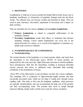 3
1. DEFINITION
Lymphedema is build up of excess protein-rich lymph fluid in body tissues due to
lymphatic insufficiency or obstruction of lymphatic drainage back into the blood
stream. The affected area can become swollen and distorted in shape. This can
result in pain, heaviness, discomfort, impairment of movement and it impact on
daily activities.
They are classified into two classes: primary and secondary lymphedema
 Primary lymphedema is related to congenital malformation of the
lymphatic channels.
 Secondary lymphedema results from illness or treatments that obstruct
lymphatic drainage. Cancer related lymphedema can occur due to the
physical location of a tumor, or as a result of investigations or treatment e.g.:
lymph node excision or radiation.
2. PATHOPHYSIOLOGY OF LYMPOEDEMA
a. Normal physiology
The normal function of the lymphatics is to return proteins, lipids, and water from
the interstitium to the intravascular space; 40-50% of serum proteins are
transported by this route each day. High hydrostatic pressures in arterial capillaries
force proteinaceous fluid into the interstitium, resulting in increased interstitial
oncotic pressure that draws in additional water. Interstitial fluid normally
contributes to the nourishment of tissues.
About 90% of the fluid returns to the circulation via entry into venous capillaries.
The remaining 10% is composed of high-molecular-weight proteins and their
oncotically associated water, which are too large to readily pass through venous
capillary walls. This leads to flow into the lymphatic capillaries, where pressures
are typically subatmospheric and can accommodate the large size of the proteins
and their accompanying water. The proteins then travel as lymph through
numerous filtering lymph nodes on their way to join the venous circulation.
 